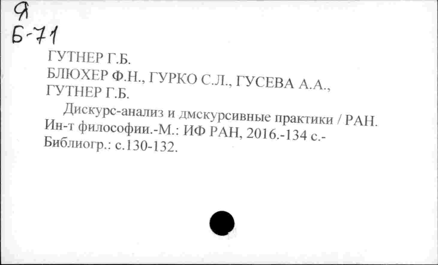 ﻿Б-Я
ГУТНЕР Г.Б.
БЛЮХЕР Ф.Н., ГУРКО С.Л., ГУСЕВА А.А., ГУТНЕР Г.Б.
Дискурс-анализ и дмскурсивные практики / РАН Ин-т философии.-М.: ИФ РАН, 2016.-134 с.-Библиогр.: с.130-132.